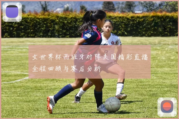 女世界杯西班牙对阵美国精彩直播全程回顾与赛后分析
