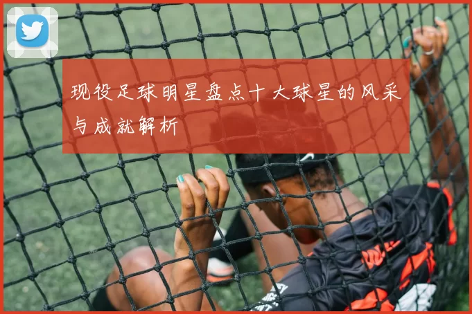 现役足球明星盘点十大球星的风采与成就解析