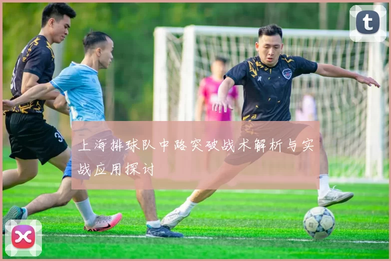 上海排球队中路突破战术解析与实战应用探讨