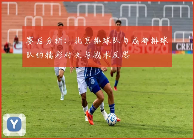 赛后分析：北京排球队与成都排球队的精彩对决与战术反思