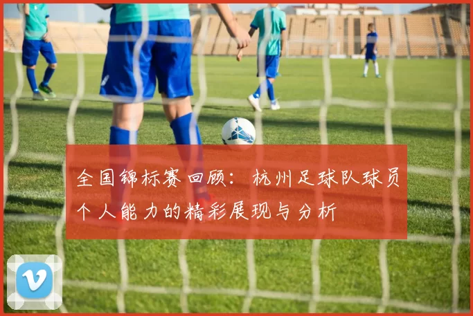 全国锦标赛回顾：杭州足球队球员个人能力的精彩展现与分析