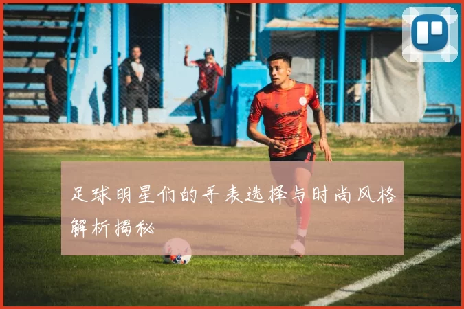 足球明星们的手表选择与时尚风格解析揭秘