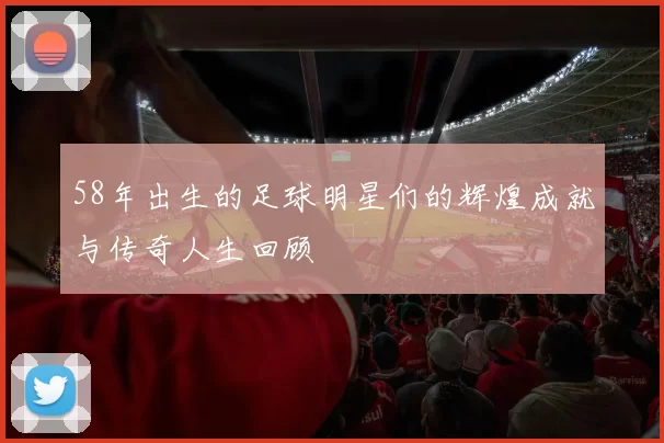 58年出生的足球明星们的辉煌成就与传奇人生回顾