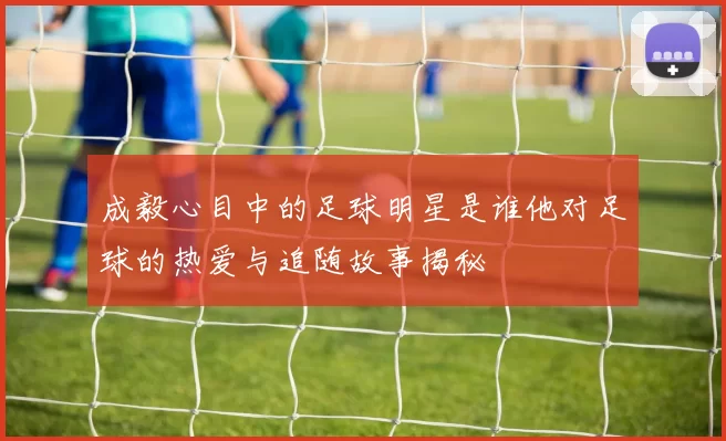 成毅心目中的足球明星是谁他对足球的热爱与追随故事揭秘