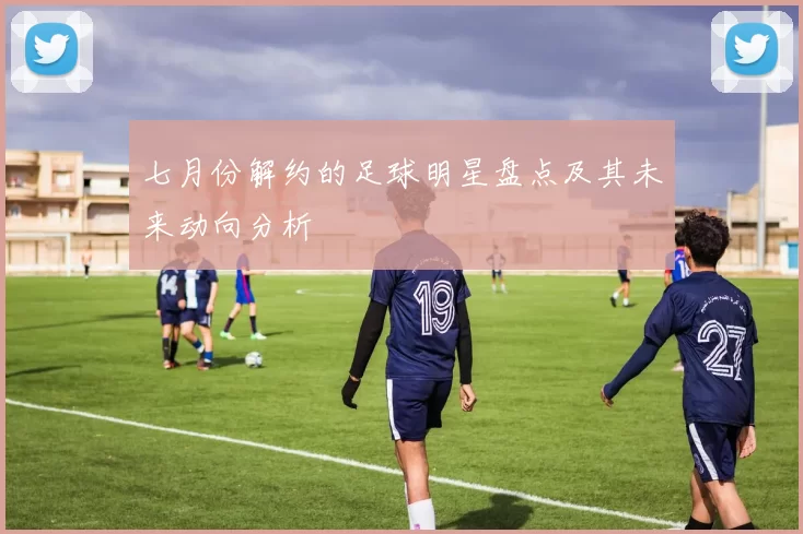 七月份解约的足球明星盘点及其未来动向分析