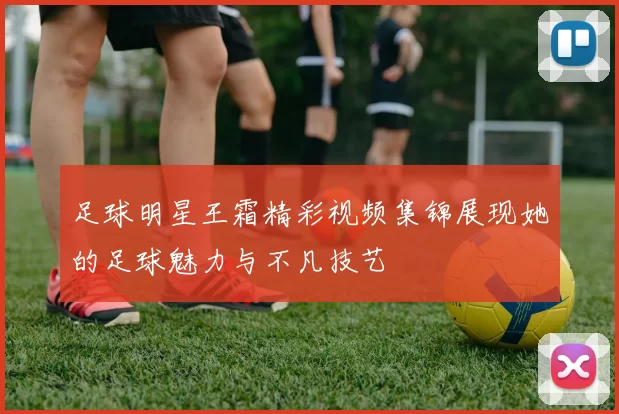足球明星王霜精彩视频集锦展现她的足球魅力与不凡技艺