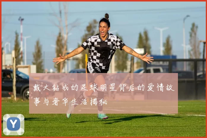 戴大钻戒的足球明星背后的爱情故事与奢华生活揭秘