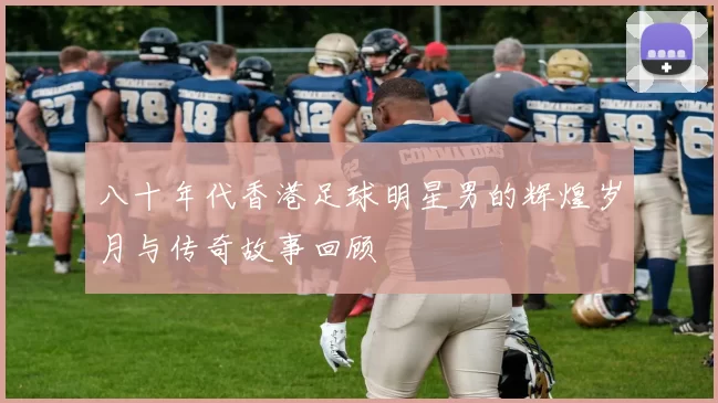 八十年代香港足球明星男的辉煌岁月与传奇故事回顾