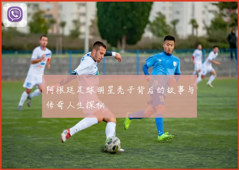 阿根廷足球明星秃子背后的故事与传奇人生探秘