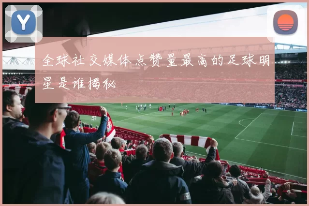全球社交媒体点赞量最高的足球明星是谁揭秘