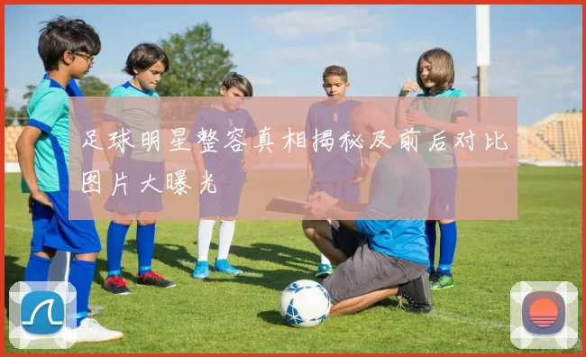 足球明星整容真相揭秘及前后对比图片大曝光