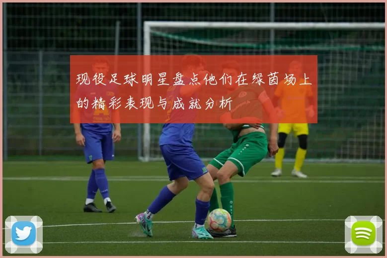 现役足球明星盘点他们在绿茵场上的精彩表现与成就分析