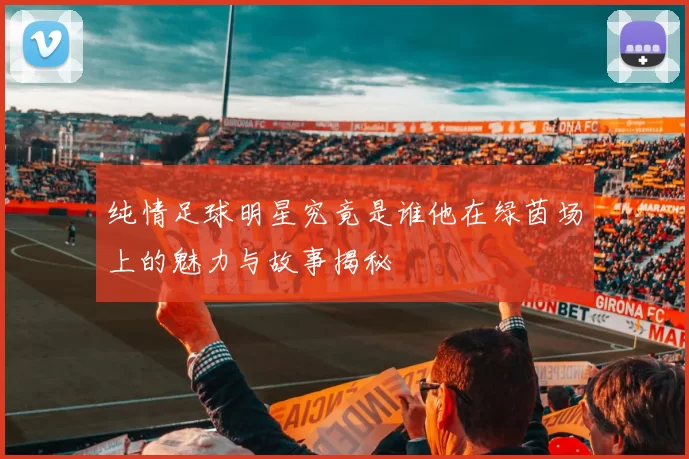 纯情足球明星究竟是谁他在绿茵场上的魅力与故事揭秘