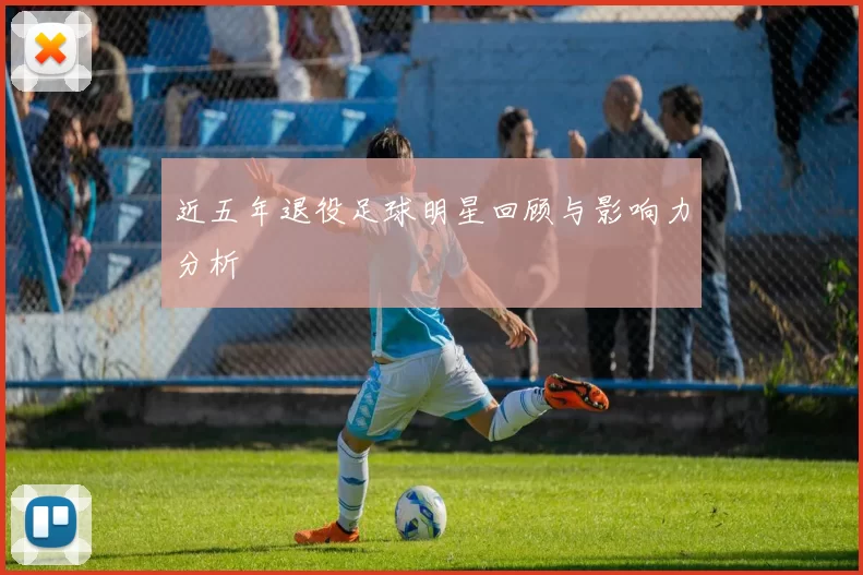 近五年退役足球明星回顾与影响力分析