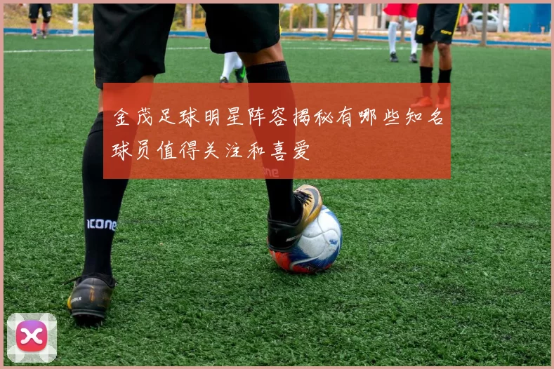 金茂足球明星阵容揭秘有哪些知名球员值得关注和喜爱
