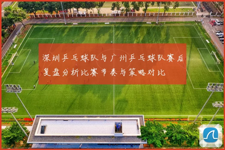 深圳乒乓球队与广州乒乓球队赛后复盘分析比赛节奏与策略对比