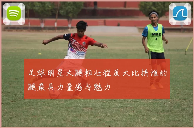 足球明星大腿粗壮程度大比拼谁的腿最具力量感与魅力