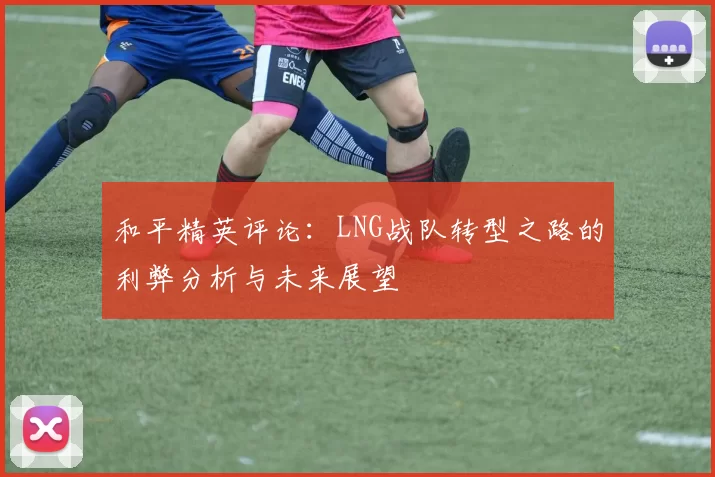 和平精英评论：LNG战队转型之路的利弊分析与未来展望