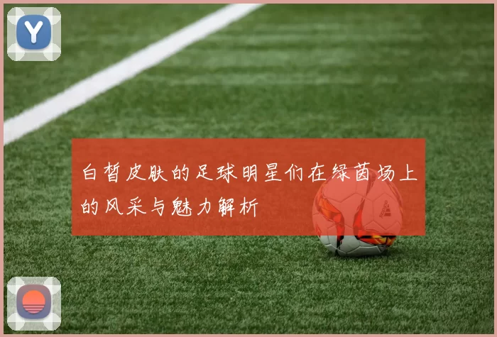 白皙皮肤的足球明星们在绿茵场上的风采与魅力解析