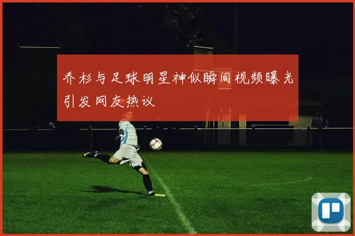 乔杉与足球明星神似瞬间视频曝光引发网友热议