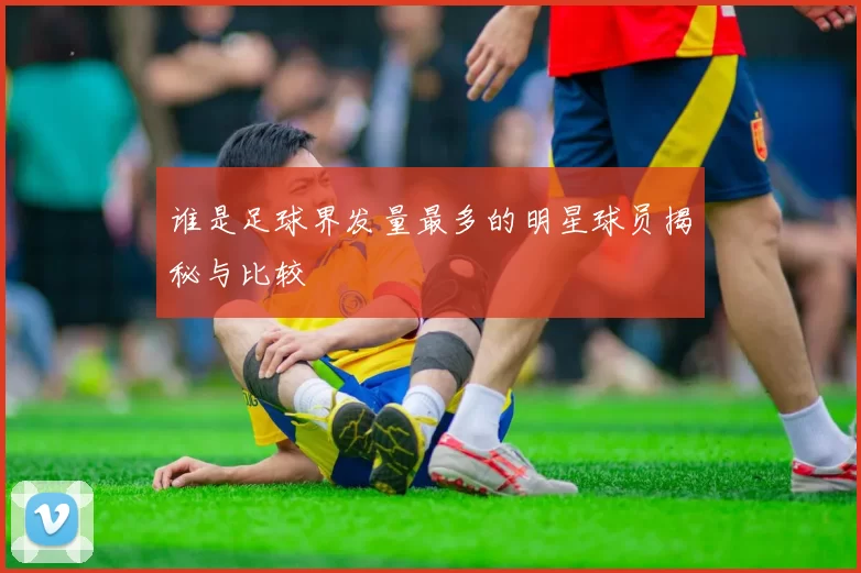 谁是足球界发量最多的明星球员揭秘与比较