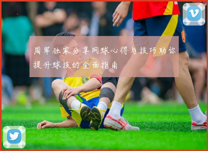 周军独家分享网球心得与技巧助你提升球技的全面指南