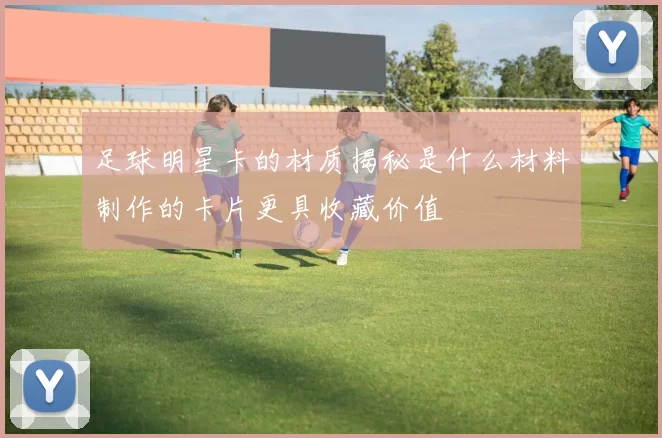 足球明星卡的材质揭秘是什么材料制作的卡片更具收藏价值