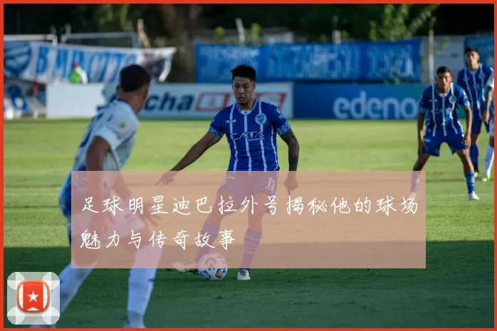 足球明星迪巴拉外号揭秘他的球场魅力与传奇故事