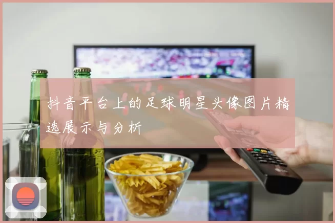 抖音平台上的足球明星头像图片精选展示与分析