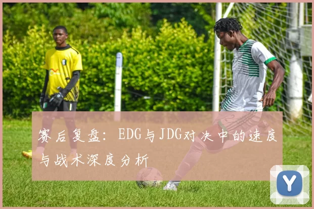 赛后复盘：EDG与JDG对决中的速度与战术深度分析