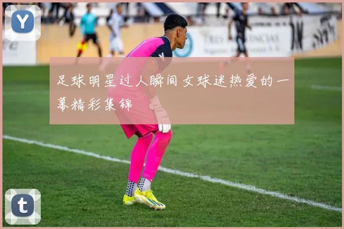 足球明星过人瞬间女球迷热爱的一幕精彩集锦