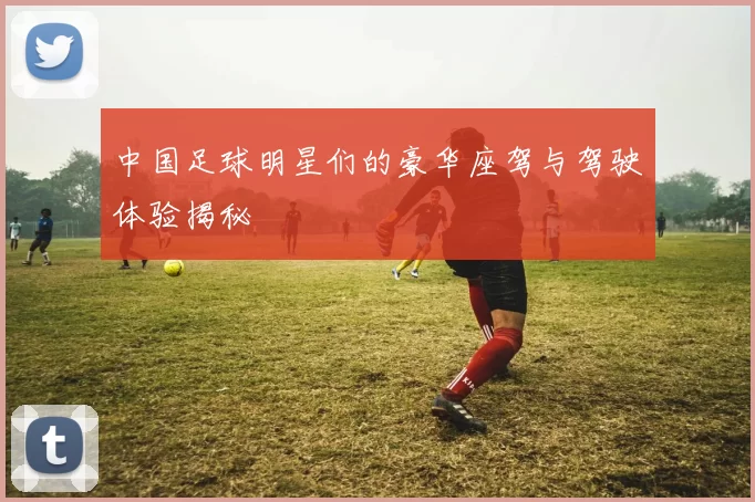 中国足球明星们的豪华座驾与驾驶体验揭秘