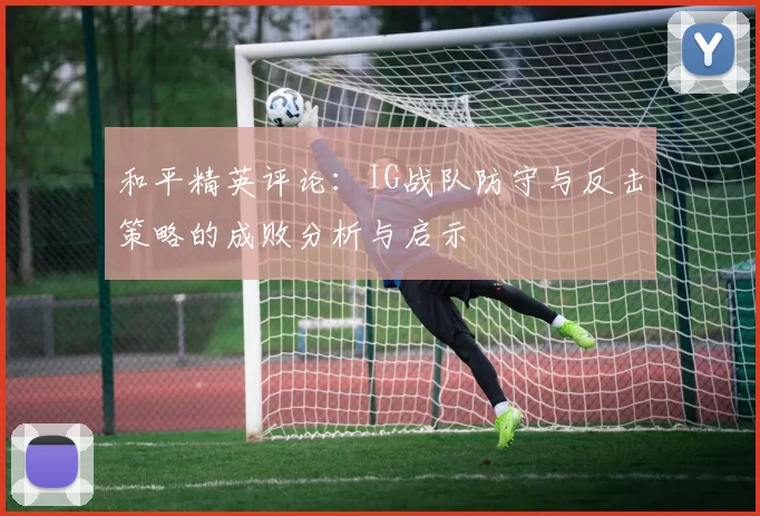 和平精英评论：IG战队防守与反击策略的成败分析与启示