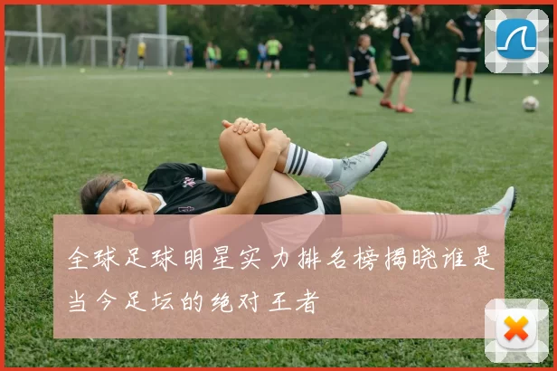全球足球明星实力排名榜揭晓谁是当今足坛的绝对王者