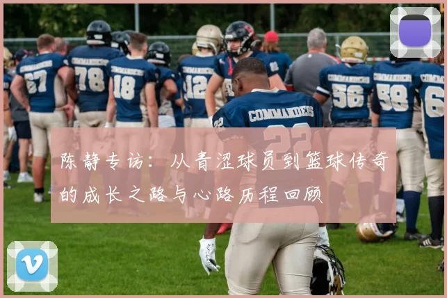 陈静专访：从青涩球员到篮球传奇的成长之路与心路历程回顾