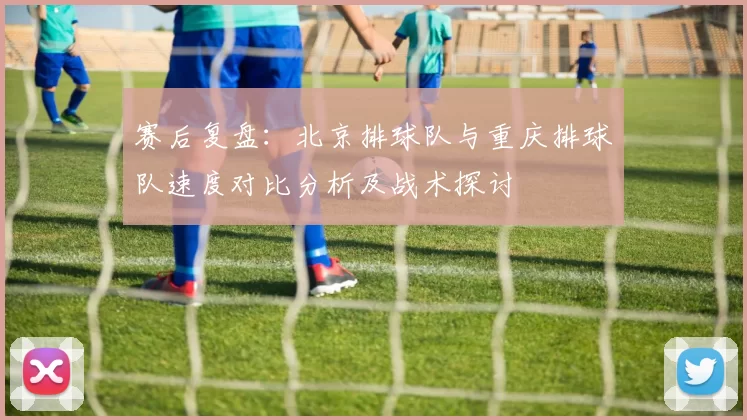 赛后复盘：北京排球队与重庆排球队速度对比分析及战术探讨