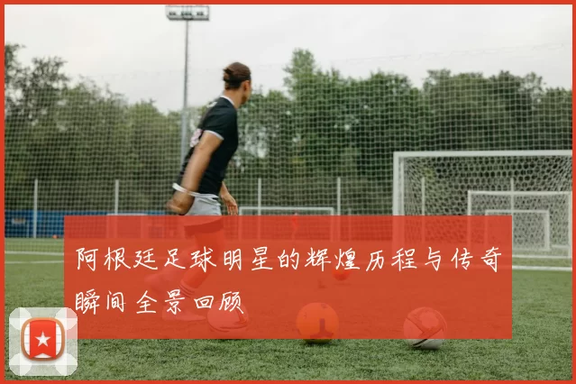 阿根廷足球明星的辉煌历程与传奇瞬间全景回顾
