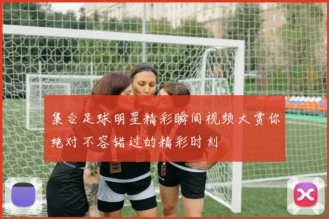集合足球明星精彩瞬间视频大赏你绝对不容错过的精彩时刻