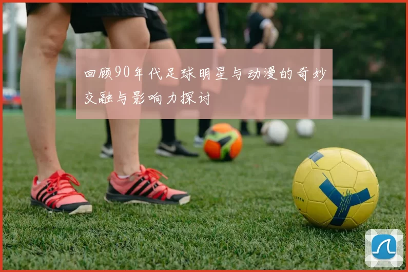 回顾90年代足球明星与动漫的奇妙交融与影响力探讨
