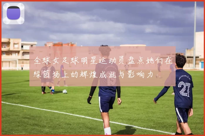 全球女足球明星运动员盘点她们在绿茵场上的辉煌成就与影响力