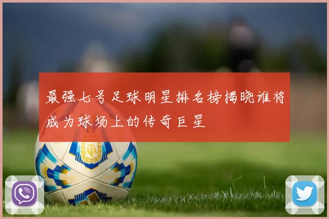 最强七号足球明星排名榜揭晓谁将成为球场上的传奇巨星