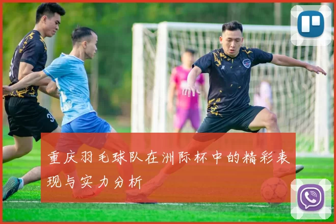 重庆羽毛球队在洲际杯中的精彩表现与实力分析