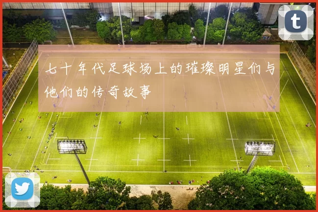 七十年代足球场上的璀璨明星们与他们的传奇故事