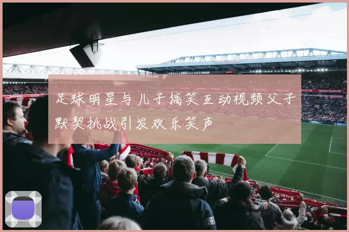 足球明星与儿子搞笑互动视频父子默契挑战引发欢乐笑声