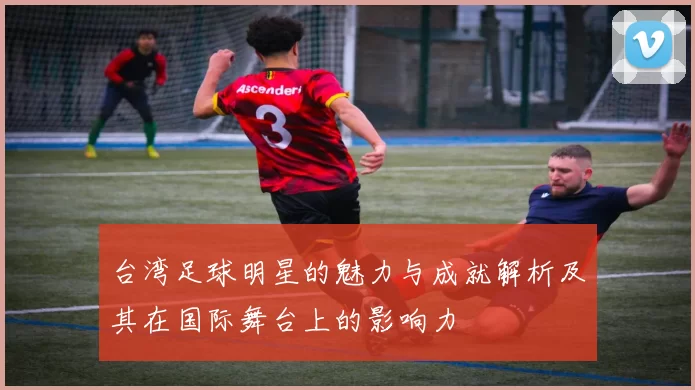 台湾足球明星的魅力与成就解析及其在国际舞台上的影响力