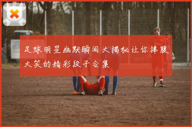 足球明星幽默瞬间大揭秘让你捧腹大笑的精彩段子合集