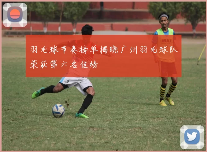 羽毛球节奏榜单揭晓广州羽毛球队荣获第六名佳绩