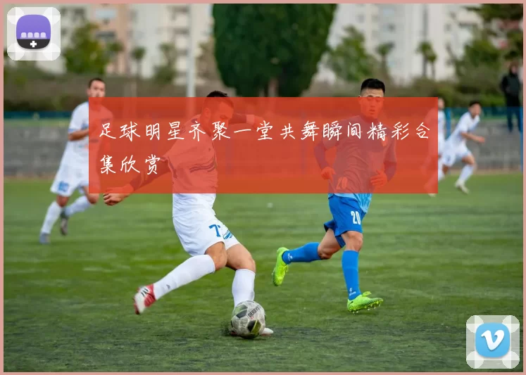 足球明星齐聚一堂共舞瞬间精彩合集欣赏