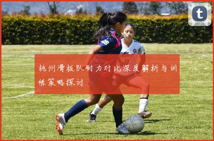 杭州滑板队耐力对比深度解析与训练策略探讨