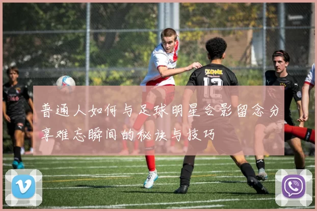 普通人如何与足球明星合影留念分享难忘瞬间的秘诀与技巧